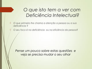 O que isto tem a ver com
Deficiência Intelectual?
 O que primeiro lhe chama a atenção a pessoa ou a sua
deficiência ?
 O seu foco é na deficiência ou na eficiência da pessoa?
Pense um pouco sobre estas questões e
veja se precisa mudar o seu olhar
 