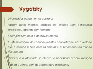 VygotskyVygotsky
 Dificuldades pensamentos abstratos
 Passam pelos mesmos estágios da criança sem deficiência
Intelectual, apenas com lentidão
 Aprendizagem gera o desenvolvimento
 A internalização dos conhecimentos concretiza-se na atividade
que a criança realiza com os objetos e os fenômenos do mundo
que acerca.
 Para que a atividade se efetive, é necessária a comunicação
prática e verbal com as pessoas que a rodeiam.
 