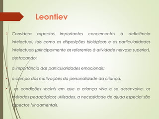 Leontiev
 Considera aspectos importantes concernentes à deficiência
intelectual, tais como as disposições biológicas e as particularidades
intelectuais (principalmente as referentes à atividade nervosa superior),
destacando:
• a importância das particularidades emocionais;
• o campo das motivações da personalidade da criança.
• as condições sociais em que a criança vive e se desenvolve, os
métodos pedagógicos utilizados, a necessidade de ajuda especial são
aspectos fundamentais.
 