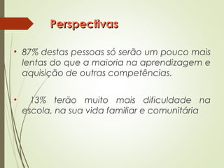 PerspectivasPerspectivas
• 87% destas pessoas só serão um pouco mais
lentas do que a maioria na aprendizagem e
aquisição de outras competências.
• 13% terão muito mais dificuldade na
escola, na sua vida familiar e comunitária
 