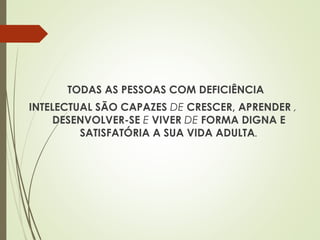 TODAS AS PESSOAS COM DEFICIÊNCIA
INTELECTUAL SÃO CAPAZES DE CRESCER, APRENDER ,
DESENVOLVER-SE E VIVER DE FORMA DIGNA E
SATISFATÓRIA A SUA VIDA ADULTA.
 