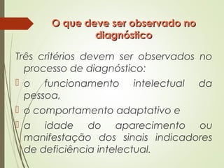 O que deve ser observado noO que deve ser observado no
diagnósticodiagnóstico
Três critérios devem ser observados no
processo de diagnóstico:
 o funcionamento intelectual da
pessoa,
 o comportamento adaptativo e
 a idade do aparecimento ou
manifestação dos sinais indicadores
de deficiência intelectual.
 