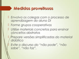 Medidas proveitosasMedidas proveitosas
 Envolva os colegas com o processo de
aprendizagem do aluno DI
 Forme grupos cooperativos
 Utilize materiais concretos para ensinar
conceitos abstratos
 Prepare versões simplificadas do material
didático
 Evite o discurso do “não pode”, “não
sabe”, “não faz”.
 