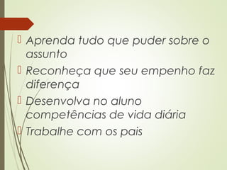 Aprenda tudo que puder sobre o
assunto
 Reconheça que seu empenho faz
diferença
 Desenvolva no aluno
competências de vida diária
 Trabalhe com os pais
 