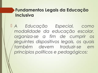 Fundamentos Legais da Educação
Inclusiva
 A Educação Especial, como
modalidade da educação escolar,
organiza-se a fim de cumprir os
seguintes dispositivos legais, os quais
também devem traduzir-se em
princípios políticos e pedagógicos:
 
