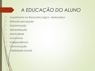 A EDUCAÇÃO DO ALUNO
 Investimento no Raciocínio Lógico Matemático
 Estimular percepção
 Discriminação
 Generalização
 Motricidade
 Autonomia
 Independência
 Comunicação
 Habilidades Sociais
 