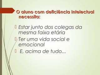 O aluno com deficiência IntelectualO aluno com deficiência Intelectual
necessita:necessita:
 Estar junto dos colegas da
mesma faixa etária
 Ter uma vida social e
emocional
 E, acima de tudo...
 