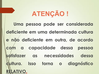 Uma pessoa pode ser considerada
deficiente em uma determinada cultura
e não deficiente em outra, de acordo
com a capacidade dessa pessoa
satisfazer as necessidades dessa
cultura. Isso torna o diagnóstico
RELATIVO.
ATENÇÃO !
 