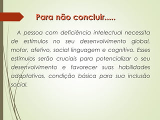 Para não concluir.....Para não concluir.....
A pessoa com deficiência intelectual necessita
de estímulos no seu desenvolvimento global,
motor, afetivo, social linguagem e cognitivo. Esses
estímulos serão cruciais para potencializar o seu
desenvolvimento e favorecer suas habilidades
adaptativas, condição básica para sua inclusão
social.
 
