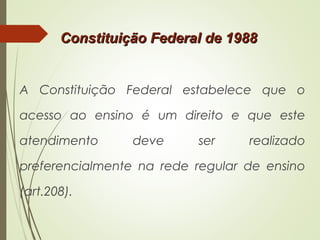 A Constituição Federal estabelece que o
acesso ao ensino é um direito e que este
atendimento deve ser realizado
preferencialmente na rede regular de ensino
(art.208).
Constituição Federal de 1988Constituição Federal de 1988
 