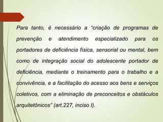Para tanto, é necessário a “criação de programas de
prevenção e atendimento especializado para os
portadores de deficiência física, sensorial ou mental, bem
como de integração social do adolescente portador de
deficiência, mediante o treinamento para o trabalho e a
convivência, e a facilitação do acesso aos bens e serviços
coletivos, com a eliminação de preconceitos e obstáculos
arquitetônicos” (art.227, inciso I).
 