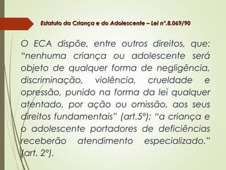 Estatuto da Criança e do Adolescente – Lei n°.8.069/90Estatuto da Criança e do Adolescente – Lei n°.8.069/90
O ECA dispõe, entre outros direitos, que:
“nenhuma criança ou adolescente será
objeto de qualquer forma de negligência,
discriminação, violência, crueldade e
opressão, punido na forma da lei qualquer
atentado, por ação ou omissão, aos seus
direitos fundamentais” (art.5º); “a criança e
o adolescente portadores de deficiências
receberão atendimento especializado.”
(art. 2º).
 