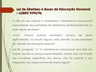 Lei de Diretrizes e Bases da Educação NacionalLei de Diretrizes e Bases da Educação Nacional
– LDBEN 9394/96– LDBEN 9394/96
 A LDB, em seu capítulo V, estabelece: “atendimento educacional
especializado aos portadores de deficiência, preferencialmente na
rede regular de ensino”
 art.4º); “haverá quando necessário, serviços de apoio
especializado, na escola regular, para atender as peculiaridades
da clientela da educação especial”
 (art.58, parágrafo 1º) “O atendimento educacional será feito em
classes, escolas ou serviços especializados, sempre que, em função
das condições específicas dos alunos, não for possível a sua
integração nas classes comuns de ensino regular”
 