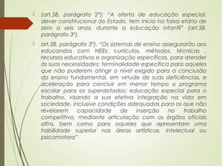  (art.58, parágrafo 2º); “A oferta de educação especial,
dever constitucional do Estado, tem início na faixa etária de
zero a seis anos, durante a educação infantil” (art.58,
parágrafo 3º).
 art.58, parágrafo 3º). “Os sistemas de ensino assegurarão aos
educandos com NEEs: currículos, métodos, técnicas ,
recursos educativos e organização específicos, para atender
às suas necessidades; terminalidade específica para aqueles
que não puderem atingir o nível exigido para a conclusão
do ensino fundamental, em virtude de suas deficiências, e
aceleração para concluir em menor tempo o programa
escolar para os superdotados; educação especial para o
trabalho, visando a sua efetiva integração na vida em
sociedade, inclusive condições adequadas para os que não
revelarem capacidade de inserção no trabalho
competitivo, mediante articulação com os órgãos oficiais
afins, bem como para aqueles que apresentam uma
habilidade superior nas áreas artísticas, intelectual ou
psicomotora”
 