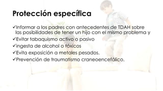 Protección específica
Informar a los padres con antecedentes de TDAH sobre
las posibilidades de tener un hijo con el mismo problema y
Evitar tabaquismo activo o pasivo
ingesta de alcohol o tóxicos
Evita exposición a metales pesados.
Prevención de traumatismo craneoencefálico.
 