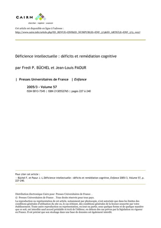 Cet article est disponible en ligne à l’adresse :
http://www.cairn.info/article.php?ID_REVUE=ENF&ID_NUMPUBLIE=ENF_573&ID_ARTICLE=ENF_573_0227
Déficience intellectuelle : déficits et remédiation cognitive
par Fredi P. BÜCHEL et Jean-Louis PAOUR
| Presses Universitaires de France | Enfance
2005/3 - Volume 57
ISSN 0013-7345 | ISBN 2130552765 | pages 227 à 240
Pour citer cet article :
— Büchel F. et Paour J.-L.Déficience intellectuelle : déficits et remédiation cognitive, Enfance 2005/3, Volume 57, p.
227-240.
Distribution électronique Cairn pour Presses Universitaires de France .
© Presses Universitaires de France . Tous droits réservés pour tous pays.
La reproduction ou représentation de cet article, notamment par photocopie, n'est autorisée que dans les limites des
conditions générales d'utilisation du site ou, le cas échéant, des conditions générales de la licence souscrite par votre
établissement. Toute autre reproduction ou représentation, en tout ou partie, sous quelque forme et de quelque manière
que ce soit, est interdite sauf accord préalable et écrit de l'éditeur, en dehors des cas prévus par la législation en vigueur
en France. Il est précisé que son stockage dans une base de données est également interdit.
 