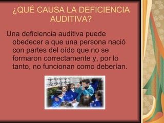 ¿QUÉ CAUSA LA DEFICIENCIA AUDITIVA? Una deficiencia auditiva puede obedecer a que una persona nació con partes del oído que no se formaron correctamente y, por lo tanto, no funcionan como deberían.  