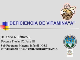 DEFICIENCIA DE VITAMINA“A” Dr. Carlo A. Cáffaro L. Docente Titular IX. Fase III Sub.Programa Materno Infantil  IGSS UNIVERSIDAD DE SAN CARLOS DE GUATEMALA 