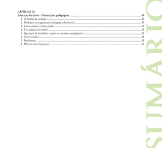 CAPÍTULO III
Educação Inclusiva - Orientações pedagógicas ............................................................................................................45
  1. O desafio da inclusão ..........................................................................................................................................................................45
  2. Mudanças na organização pedagógica das escolas ........................................................................................................................47
  3. Como ensinar a turma toda? .............................................................................................................................................................50
  4. E as práticas de ensino? .......................................................................................................................................................................53
  5. Que tipos de atividades e quais os processos pedagógicos? ........................................................................................................53
  6. Como avaliar?........................................................................................................................................................................................54
  7. Finalmente... .........................................................................................................................................................................................55
  8. Dúvidas mais frequentes .....................................................................................................................................................................56
 
