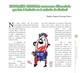 EDUCAÇÃO ESPECIAL: tratamento diferenciado
   que leva à inclusão ou à exclusão de direitos?

                                                                      Eugênia Augusta Gonzaga Fávero




N
            o campo jurídico, uma das maiores                para todos, admitindo-se os tratamentos diferenciados
            preocupações é a aplicação eficaz do princípio   apenas como exceção e desde que eles tenham um
            da igualdade para se alcançar a justiça. Essa    fundamento razoável para sua adoção. Mas, infelizmente,
não é uma tarefa simples, pois                                                       mesmo            com         esses
o grande dilema é saber em                                                           aprimoramentos, a história da
qual hipótese “tratar igualmente                                                     humanidade é prova inequívoca
o igual e desigualmente o                                                            de que eles não foram suficientes,
desigual”, fórmula proposta                                                          pois as situações de exclusão de     13
ainda na Antigüidade, por                                                            direitos ainda são muito
Aristóteles (1992).                                                                  graves.




                                                                                                                          Capítulo I - EDUCAÇÃO ESPECIAL: tratamento diferenciado que leva
         A utilização da                                                                         Não      é     difícil
fórmula aristotélica, pura e                                                           encontrarmos situações de
simplesmente, já demonstrou                                                            exclusão que contam com a




                                                                                                                                          à inclusão ou à exclusão de direitos?
que, em certos casos, pode até                                                         aprovação de profissionais do
configurar uma conduta                                                                 Direito, mesmo após valerem-se
discriminatória. Esta fórmula,
                                                                                       dos critérios apontados pela
em razão de sua sabedoria,
                                                                                       doutrina para a aplicação do
jamais foi alterada, mas vem
                                                                                       princípio da igualdade, que se
sendo         constantemente
                                                                                       baseiam fundamentalmente,
aprimorada.
                                                                                       como mencionamos, na análise
          A     doutrina      e                                                        da razoabilidade ou não de
jurisprudência       existentes
                                                                                       determinado         tratamento
oferecem como solução o
                                                                                       diferenciado. Como exemplo,
imperativo de tratamento igual
 