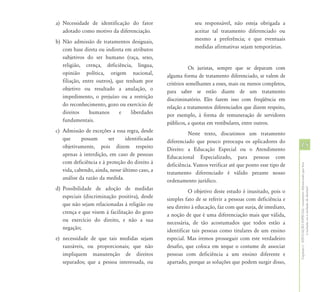 a) Necessidade de identificação do fator                    seu responsável, não esteja obrigada a
   adotado como motivo da diferenciação.                    aceitar tal tratamento diferenciado ou
b) Não admissão de tratamentos desiguais,                   mesmo a preferência; e que eventuais
   com base direta ou indireta em atributos                 medidas afirmativas sejam temporárias.
   subjetivos do ser humano (raça, sexo,
   religião, crença, deficiência, língua,                  Os juristas, sempre que se deparam com
   opinião política, origem nacional,           alguma forma de tratamento diferenciado, se valem de
   filiação, entre outros), que tenham por      critérios semelhantes a esses, mais ou menos completos,
   objetivo ou resultado a anulação, o          para saber se estão diante de um tratamento
   impedimento, o prejuízo ou a restrição       discriminatório. Eles fazem isso com freqüência em
   do reconhecimento, gozo ou exercício de      relação a tratamentos diferenciados que dizem respeito,
   direitos     humanos      e    liberdades    por exemplo, à forma de remuneração de servidores
   fundamentais.                                públicos, a quotas em vestibulares, entre outros.
c) Admissão de exceções a essa regra, desde               Neste texto, discutimos um tratamento
   que      possam      ser     identificadas   diferenciado que pouco preocupa os aplicadores do
   objetivamente, pois dizem respeito           Direito: a Educação Especial ou o Atendimento
                                                                                                          15
   apenas à interdição, em caso de pessoas      Educacional Especializado, para pessoas com
   com deficiência e à proteção do direito à    deficiência. Vamos verificar até que ponto esse tipo de




                                                                                                          Capítulo I - EDUCAÇÃO ESPECIAL: tratamento diferenciado que leva
   vida, cabendo, ainda, nesse último caso, a   tratamento diferenciado é válido perante nosso
   análise da razão da medida.                  ordenamento jurídico.
d) Possibilidade de adoção de medidas




                                                                                                                          à inclusão ou à exclusão de direitos?
                                                          O objetivo deste estudo é inusitado, pois o
   especiais (discriminação positiva), desde    simples fato de se referir a pessoas com deficiência e
   que não sejam relacionadas à religião ou     seu direito à educação, faz com que surja, de imediato,
   crença e que visem à facilitação do gozo     a noção de que é uma diferenciação mais que válida,
   ou exercício do direito, e não a sua         necessária, de tão acostumados que todos estão a
   negação;                                     identificar tais pessoas como titulares de um ensino
e) necessidade de que tais medidas sejam        especial. Mas iremos prosseguir com este verdadeiro
   razoáveis, ou proporcionais; que não         desafio, que coloca em xeque o costume de associar
   impliquem manutenção de direitos             pessoas com deficiência a um ensino diferente e
   separados; que a pessoa interessada, ou      apartado, porque as soluções que podem surgir disso,
 