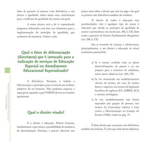 além de garantir às pessoas com deficiência o seu          pouco mais sobre o direito que está em jogo e do qual
                                                            direito à igualdade, talvez sejam uma contribuição         as pessoas com deficiência também são titulares.
                                                            para a melhoria da qualidade do ensino em geral.                      O direito de todos à educação tem
                                                                     A nossa técnica será a de ir respondendo          peculiaridades: não é qualquer tipo de acesso à
                                                            perguntas elaboradas com base nos elementos para a         educação que atende ao princípio da igualdade de
                                                            implementação do princípio da igualdade, que               acesso e permanência em escola (art. 206, I, CF), bem
                                                            acabamos de enumerar. Vamos a elas.                        como a garantia de Ensino Fundamental obrigatório
                                                                                                                       (art. 208, I, CF).
                                                                                                                                Em se tratando de crianças a adolescentes,
                                                                                                                       principalmente, o seu direito à educação só estará
                                                              Qual o fator de diferenciação                            totalmente preenchido:
                                                            (discrímen) que é invocado para a
                                                            indicação de serviços de Educação                                   a) Se o ensino recebido visar ao pleno
                                                                 Especial ou Atendimento                                           desenvolvimento da pessoa e ao seu
16                                                              Educacional Especializado?                                         preparo para o exercício da cidadania,
                                                                                                                                   entre outros objetivos (art. 205, CF).
                                                                                                                                b) Se for ministrado em estabelecimentos
                                                                      A deficiência. Portanto, é vedada a
                                                                                                                                   oficiais de ensino, em caso do ensino
Atendimento Educacional Especializado - Aspectos Legais e




                                                            diferenciação, a princípio, pois se trata de um atributo
                                                                                                                                   básico e superior, nos termos da legislação
                                                            subjetivo do ser humano. Não podemos esquecer a
                                                                                                                                   brasileira de regência (CF, LDBEN, ECA
                                                            regra geral, segundo a qual TODOS devem ser tratados
                                                                                                                                   e normas infralegais).
                                                            igualmente.
               Orientação Pedagógica




                                                                                                                                c) Se tais estabelecimentos não forem
                                                                                                                                   separados por grupos de pessoas, nos
                                                                                                                                   termos da Convenção relativa à Luta
                                                                                                                                   contra a Discriminação no Campo do
                                                                      Qual o direito visado?
                                                                                                                                   Ensino (1960), citada na pág. 14.

                                                                     É o direito à educação. Direito humano,
                                                                                                                               É desse direito que as pessoas com deficiência
                                                            fundamental, o que reforça a possibilidade de existência
                                                                                                                       também são titulares. É certo que além desses objetivos,
                                                            de discriminação. Portanto, é preciso discorrer um
 