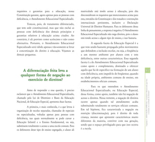 requisitos e garantias para a educação, nossa               matriculado está tendo acesso à educação, pois eles
Constituição garante, agora apenas para as pessoas com      desconsideram os requisitos que mencionamos acima para
deficiência, o Atendimento Educacional Especializado.       esta, extraídos da Constituição e dos tratados e convenções
          Trata-se, pois, de tratamento diferenciado,       internacionais pertinentes, inclusive a Declaração
que tem sede constitucional, mas que não exclui as          Universal de Direitos Humanos. Para os defensores dessa
pessoas com deficiência dos demais princípios e             linha de pensamento, a resposta é negativa. O Atendimento
garantias relativos à educação acima citados. Ao            Educacional Especializado não nega direitos, pois o aluno
contrário, é ali previsto como acréscimo e não como         está tendo acesso a algum tipo de ensino, e isso bastaria.
alternativa. Portanto, o Atendimento Educacional                       A segunda faceta da Educação Especial é a
Especializado será válido apenas e tão-somente se levar     que vem sendo bastante propagada pelos movimentos
à concretização do direito à educação. Vejamos as           que defendem a inclusão escolar, ou seja, a freqüência
demais perguntas.                                           a um mesmo ambiente por alunos com e sem
                                                            deficiência, entre outras características. Essa segunda
                                                            faceta é a do Atendimento Educacional Especializado
                                                            como apoio e complemento, destinado a oferecer
    A diferenciação feita leva a                            aquilo que há de específico na formação de um aluno           17
                                                            com deficiência, sem impedi-lo de freqüentar, quando
   qualquer forma de negação ao
                                                            na idade própria, ambientes comuns de ensino, em
       exercício de direitos?




                                                                                                                          Capítulo I - EDUCAÇÃO ESPECIAL: tratamento diferenciado que leva
                                                            estabelecimentos oficiais comuns.
                                                                      Para os que entendem o Atendimento
           Antes de responder a essa questão, é preciso     Educacional Especializado, ou Educação Especial,




                                                                                                                                          à inclusão ou à exclusão de direitos?
esclarecer que o Atendimento Educacional Especializado,     dessa forma, como apoio, também não há negação de
chamado pela Lei de Diretrizes e Bases da Educação          acesso a direitos. Nessa vertente, a negação de direitos
Nacional, de Educação Especial, apresenta duas facetas.     ocorre apenas quando tal atendimento acaba
           A primeira, e mais conhecida, é a que levou à    substituindo totalmente os serviços oficiais comuns.
organização de escolas separadas, chamadas de especiais     Em tal hipótese, fica caracterizada a negação ou
ou especializadas, voltadas apenas para pessoas com         restrição (discriminação), pois é direito de toda
deficiência, nas quais normalmente se pode cursar a         criança, mesmo que apresente características muito
Educação Infantil e o Ensino Fundamental, ou seja,          diferentes da maioria, conviver com sua geração,
substituem totalmente o acesso a uma escola comum. Para     sendo que o espaço privilegiado para que isso ocorra
os defensores desse tipo de ensino segregado, o aluno ali   é a escola.
 