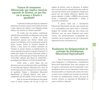 Trata-se de tratamento                              negação de direitos, como já afirmamos. E também
diferenciado que implica exercício                        não se trata do exercício separado de direitos, tendo em
                                                          vista que não existem cursos semelhantes voltados para
 separado de direitos, ou que fere                        pessoas que não tenham deficiência. Quando essas
     em si mesmo o direito à                              querem aprender o braille, a LIBRAS, elas procuram
            igualdade?                                    escolas e instituições especializadas e podem se
                                                          matricular normalmente.
          A admissão de Educação Especial, totalmente                É preciso ainda que o Atendimento
substitutiva do ensino comum, como sistema de ensino      Educacional Especializado não gere uma situação por
à parte, especial, não subsiste a essa indagação porque   si só constrangedora para quem recebe o tratamento
implica, sim, exercício de “direitos separados”.          desigual. Por exemplo: exigir que uma criança com
           De acordo com essa postura, amplamente         deficiência, para que possa freqüentar uma turma
admitida pelas autoridades, nos deparamos com escolas     comum, seja permanentemente acompanhada por
de Ensino Fundamental e escolas de Ensino                 assistentes, até em situações em que isso é plenamente
Fundamental especial, essas últimas voltadas para         dispensável (recreio, brincadeiras etc.).
pessoas com deficiência e/ou recusadas pelas escolas de
ensino comum. Trata-se de exercício separado de                                                                      19
direitos, e mais, trata-se de conduta consistente em
“instituir ou manter sistemas ou estabelecimentos de      Finalmente: há obrigatoriedade de
                                                              aceitação do Atendimento




                                                                                                                     Capítulo I - EDUCAÇÃO ESPECIAL: tratamento diferenciado que leva
ensino separados para pessoas ou grupos de pessoas”, já
vedada pelo Artigo I da vetusta Convenção relativa à         Educacional Especializado?
Luta contra a Discriminação no Campo do Ensino, de
15/12/1960, ratificada pelo Brasil em 19/04/1968 e




                                                                                                                                     à inclusão ou à exclusão de direitos?
promulgada pelo Decreto nª 63.223, de 06/09/1968.                   Não. O ensino que nossa Constituição prevê
                                                          como obrigatório é o Fundamental, o Atendimento
           Sendo assim, a partir daqui, não nos
deteremos mais em considerações sobre a possibilidade     Educacional Especializado, bem como qualquer um
de uma Educação Especial substitutiva dos níveis de       dos apoios e instrumentos que ele compreende, é uma
escolarização, pois ela é incompatí+vel com o princípio   faculdade do aluno ou seus responsáveis. Sendo assim,
da igualdade. Vejamos o Atendimento Educacional           ele jamais poderia ser imposto pelo sistema de ensino,
Especializado, ou Educação Especial, como apoio e         ou eleito como condição para aceitação da matrícula
complemento, que não impede o acesso às turmas comuns.    do aluno em estabelecimento comum, sob pena de
         Bem, se esse tipo de Atendimento não impede      acarretar restrição ou imposição de dificuldade no
acesso às turmas comuns, não há que se falar em           acesso ao direito à educação.
 