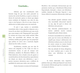 Conclusão...                             Brasileira e das convenções internacionais que nos
                                                                                                                      permitem concluir que o Atendimento Educacional
                                                                                                                      Especializado, destinado a alunos com deficiência,
                                                                     Sabemos que tais considerações estão             também chamado de Educação Especial, é uma
                                                            bastante longe do que vem sendo praticado na              forma válida de tratamento diferenciado, desde que:
                                                            maioria das escolas brasileiras, as quais se acham no
                                                            direito de matricular apenas os alunos que julgam
                                                            terem condições de freqüentar suas salas de aula,                  - Seja adotado quando realmente exista
                                                            como se não bastasse o fato de ser uma criança ou                    uma necessidade educacional especial,
                                                            adolescente na idade própria para essa matrícula.                    ou seja, algo do qual os alunos sem
                                                                                                                                 deficiência não precisam.
                                                                      O pior é que, mesmo as autoridades
                                                            consultadas sobre o tema, quando se deparam com a                  - Seja oferecido preferencialmente no
                                                            recusa de um aluno com deficiência por uma escola                    mesmo ambiente (escola comum)
                                                            que, como sempre, se diz “despreparada” para recebê-                 freqüentado pelos demais alunos.
                                                            lo, aceitam essa recusa como sendo razoável. Além                  - Se houver necessidade de ser oferecido à
20                                                          disso, tais autoridades não adotam, em regra,                        parte, que isso ocorra sem dificultar ou
                                                            nenhuma medida para garantir que essa preparação                     impedir que crianças e adolescentes com
                                                            (que poderia ter início com a matrícula daquele                      deficiência tenham acesso às salas de aula
Atendimento Educacional Especializado - Aspectos Legais e




                                                            aluno) um dia venha a ocorrer.                                       do ensino comum no mesmo horário
                                                                      Acreditamos, contudo, que esse tipo de                     que os demais alunos a freqüentam.
                                                            inércia está chegando ao fim. Cada vez mais os                     - Não seja adotado de forma obrigatória,
               Orientação Pedagógica




                                                            movimentos sociais, os pais de crianças com                          ou como condição para o acesso do
                                                            deficiência, membros do Ministério Público e do                      aluno com deficiência ao ensino
                                                            Poder Judiciário, vêm se dando conta do quanto as                    comum.
                                                            escolas brasileiras são discriminatórias, especialmente
                                                            em relação aos alunos com deficiência, e que é
                                                            preciso encontrar alternativas para a melhoria da                  Se forem observados esses requisitos,
                                                            qualidade do ensino para todos, sem exclusões.            podemos dizer que a Educação Especial é uma forma
                                                                                                                      de tratamento diferenciado que leva à inclusão e não
                                                                     Assim, louvamos os termos da Constituição
                                                                                                                      à exclusão de direitos.
 
