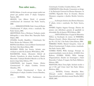 Para saber mais...                           Constituição. Coimbra: Coimbra Editora, 1991.
                                                          COMPARATO, Fábio Konder. Comentário ao Artigo
                                                          1ª da Declaração Universal de Direitos Humanos. In
ALVES, Rubem. A escola com que sempre sonhei sem
                                                          CASTRO, Reginaldo Oscar de (Coord.). Direitos
pensar que pudesse existir. 3º edição. Campinas:
                                                          Humanos: conquistas e desafios. Brasília: Letraviva,
Papirus, 2001.
                                                          1999.
ARAUJO, Luiz Alberto David. A proteção
                                                          ______. A afirmação histórica dos Direitos Humanos.
constitucional do transexual. São Paulo: Saraiva,
                                                          4º edição, revista e atualizada. São Paulo: Saraiva,
2000.
                                                          2005.
______. SERRANO JÚNIOR, Vidal. Curso de Direito
                                                          FÁVERO, Eugênia Augusta Gonzaga. Direitos das
Constitucional. 9º edição, revista e atualizada. São
                                                          pessoas com deficiência: garantia de igualdade na
Paulo: Saraiva, 2005.
                                                          diversidade. Rio de Janeiro: WVA Editora, 2004.
ARISTÓTELES. Ética a Nicômaco. Tradução, estudo
                                                          ______ . SANTA ROSA, Rose. O papel do Ministério
bibliográfico e notas Edson Bini. Bauru,São Paulo:
                                                          Público na fiscalização do ensino. In FERREIRA,
Edipro, 2002.
                                                          Dâmares (Coord.). Direito Educacional em debate,
ATALIBA, Geraldo. República e Constituição. São
                                                          pp. 99 a 112, Vol. I. São Paulo: Cobra Editora, 2004.
Paulo: Revista dos Tribunais, 1985.
                                                          FERREIRA FILHO, Manoel Gonçalves. Curso de
                                                                                                                     21
BASTOS, Celso Ribeiro. Curso de Direito Constitucional.
                                                          Direito Constitucional. 3º edição, revista e atualizada.
São Paulo: Celso Bastos Editora, 2002.
                                                          São Paulo: Saraiva, 2003.




                                                                                                                     Capítulo I - EDUCAÇÃO ESPECIAL: tratamento diferenciado que leva
BELISÁRIO FILHO, José Ferreira. Inclusão: uma
                                                          GUERRA FILHO, Willis Santiago. Princípio da
revolução na saúde. Rio de Janeiro: WVA Editora, 1999.
                                                          proporcionalidade e teoria do direito. In GRAU, Eros
BLACKBURN, Simon. Dicionário Oxford de
                                                          Roberto; GUERRA FILHO, Willis Santiago




                                                                                                                                     à inclusão ou à exclusão de direitos?
filosofia. Consultoria da edição brasileira, Danilo
                                                          (Organizadores). Estudos em homenagem a Paulo
Marcondes. Tradução Desidério Murcho et al. Rio de
                                                          Bonavides. 1º edição, 2º tiragem. São Paulo: Malheiros
Janeiro: Jorge Zahar Editora, 1997.
                                                          Editores, 2003.
CANOTILHO, José Joaquim Gomes. Direito
                                                          MANTOAN, Maria Teresa Eglér. Inclusão escolar: o
Constitucional. 5º edição. Coimbra: Livraria
                                                          que é? Por quê? Como fazer? São Paulo: Editora
Almedina, 1991.
                                                          Moderna, 2003.
______. Direito Constitucional e Teoria da
                                                          ______. BATISTA, Cristina Abranches Mota.
Constituição. 6º edição. Coimbra: Livraria Almedina,
                                                          Educação escolar: Atendimento Educacional
2002.
                                                          Especializado para deficiência mental. Brasília: MEC/
______. MOREIRA, Vital. Fundamentos da
                                                          SEESP, 2005.
 