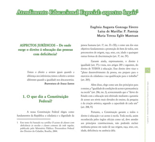 Atendimento Educacional Especial: aspectos legais1

                                                                         Eugênia Augusta Gonzaga Fávero
                                                                             Luísa de Marillac P. Pantoja
                                                                             Maria Tereza Eglér Mantoan

  ASPECTOS JURÍDICOS – De onde                                  pessoa humana (art. 1ª, inc. II e III), e como um dos seus
 surge o direito à educação das pessoas                         objetivos fundamentais a promoção do bem de todos, sem
                                                                preconceitos de origem, raça, sexo, cor, idade e quaisquer
            com deficiência?
                                                                outras formas de discriminação (art. 3ª, inc. IV).
                                                                            Garante ainda, expressamente, o direito à
                                                                igualdade (art. 5ª) e trata, nos artigos 205 e seguintes, do
                                                                direito de TODOS à educação. Esse direito deve visar o
          Temos o direito a sermos iguais quando a              “pleno desenvolvimento da pessoa, seu preparo para o
                                                                                                                               25
          diferença nos inferioriza; temos o direito a sermos   exercício da cidadania e sua qualificação para o trabalho”
          diferentes quando a igualdade nos descaracteriza.     (art. 205).




                                                                                                                               Capítulo II - Atendimento Educacional Especial: aspectos legais
                             Boaventura de Souza Santos                    Além disso, elege como um dos princípios para
                                                                o ensino, a “igualdade de condições de acesso e permanência
                                                                na escola” (art. 206, inc. I), acrescentando que o “dever do
     1. O que diz a Constituição                                Estado com a educação será efetivado mediante a garantia
                                                                de acesso aos níveis mais elevados do ensino, da pesquisa
              Federal?                                          e da criação artística, segundo a capacidade de cada um”
                                                                (art. 208, V).
        A nossa Constituição Federal elegeu como                           Portanto, a Constituição garante a todos o
fundamentos da República a cidadania e a dignidade da           direito à educação e ao acesso à escola. Toda escola, assim
                                                                reconhecida pelos órgãos oficiais como tal, deve atender
1 Este texto foi baseado na cartilha O acesso de alunos com     aos princípios constitucionais, não podendo excluir
  deficiência às escolas e classes comuns da rede regular,
                                                                nenhuma pessoa em razão de sua origem, raça, sexo, cor,
  publicada pelo Ministério Público. Procuradora Federal
  dos Direitos do Cidadão, Brasília, 2004.                      idade, deficiência ou ausência dela.
 