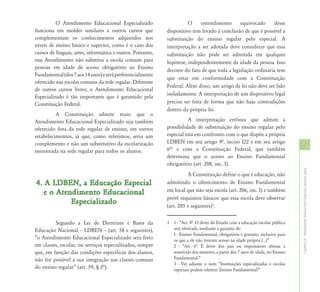 O Atendimento Educacional Especializado                     O      entendimento     equivocado      desse
funciona em moldes similares a outros cursos que            dispositivo tem levado à conclusão de que é possível a
complementam os conhecimentos adquiridos nos                substituição do ensino regular pelo especial. A
níveis de ensino básico e superior, como é o caso dos       interpretação a ser adotada deve considerar que essa
cursos de línguas, artes, informática e outros. Portanto,   substituição não pode ser admitida em qualquer
esse Atendimento não substitui a escola comum para          hipótese, independentemente da idade da pessoa. Isso
pessoas em idade de acesso obrigatório ao Ensino
                                                            decorre do fato de que toda a legislação ordinária tem
Fundamental (dos 7 aos 14 anos) e será preferencialmente
                                                            que estar em conformidade com a Constituição
oferecido nas escolas comuns da rede regular. Diferente
                                                            Federal. Além disso, um artigo de lei não deve ser lido
de outros cursos livres, o Atendimento Educacional
                                                            isoladamente. A interpretação de um dispositivo legal
Especializado é tão importante que é garantido pela
Constituição Federal.                                       precisa ser feita de forma que não haja contradições
                                                            dentro da própria lei.
          A Constituição admite mais: que o
Atendimento Educacional Especializado seja também                     A interpretação errônea que admite a
oferecido fora da rede regular de ensino, em outros         possibilidade de substituição do ensino regular pelo
estabelecimentos, já que, como referimos, seria um          especial está em confronto com o que dispõe a própria
                                                            LDBEN em seu artigo 4ª, inciso I22 e em seu artigo
complemento e não um substitutivo da escolarização
                                                            6ª3 e com a Constituição Federal, que também
                                                                                                                               27
ministrada na rede regular para todos os alunos.
                                                            determina que o acesso ao Ensino Fundamental
                                                            obrigatório (art. 208, inc. I).




                                                                                                                               Capítulo II - Atendimento Educacional Especial: aspectos legais
                                                                      A Constituição define o que é educação, não
4. A LDBEN, a Educação Especial                             admitindo o oferecimento de Ensino Fundamental
   e o Atendimento Educacional                              em local que não seja escola (art. 206, inc. I) e também
                                                            prevê requisitos básicos que essa escola deve observar
           Especializado                                    (art. 205 e seguintes)3.


         Segundo a Lei de Diretrizes e Bases da             3 1 - “Art. 4ª. O dever do Estado com a educação escolar pública
Educação Nacional – LDBEN – (art. 58 e seguintes),            será efetivado mediante a garantia de:
                                                              I - Ensino Fundamental, obrigatório e gratuito, inclusive para
“o Atendimento Educacional Especializado será feito           os que a ele não tiveram acesso na idade própria (...)”
em classes, escolas, ou serviços especializados, sempre       2 - “Art. 6ª. É dever dos pais ou responsáveis efetuar a
que, em função das condições específicas dos alunos,          matrícula dos menores, a partir dos 7 anos de idade, no Ensino
não for possível a sua integração nas classes comuns          Fundamental.”
                                                              3 - Ver adiante o item “Instituições especializadas e escolas
do ensino regular” (art. 59, § 2ª).                           especiais podem oferecer Ensino Fundamental?”
 