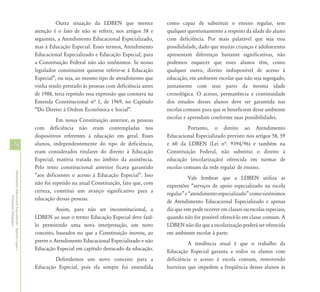 Outra situação da LDBEN que merece             como capaz de substituir o ensino regular, sem
                                                            atenção é o fato de não se referir, nos artigos 58 e     qualquer questionamento a respeito da idade do aluno
                                                            seguintes, a Atendimento Educacional Especializado,      com deficiência. Por mais palatável que seja essa
                                                            mas à Educação Especial. Esses termos, Atendimento       possibilidade, dado que muitas crianças e adolescentes
                                                            Educacional Especializado e Educação Especial, para      apresentam diferenças bastante significativas, não
                                                            a Constituição Federal não são sinônimos. Se nosso       podemos esquecer que esses alunos têm, como
                                                            legislador constituinte quisesse referir-se à Educação   qualquer outro, direito indisponível de acesso à
                                                            Especial”, ou seja, ao mesmo tipo de atendimento que     educação, em ambiente escolar que não seja segregado,
                                                            vinha sendo prestado às pessoas com deficiência antes    juntamente com seus pares da mesma idade
                                                            de 1988, teria repetido essa expressão que constava na   cronológica. O acesso, permanência e continuidade
                                                            Emenda Constitucional nª 1, de 1969, no Capítulo         dos estudos desses alunos deve ser garantida nas
                                                            “Do Direito à Ordem Econômica e Social”.                 escolas comuns para que se beneficiem desse ambiente
                                                                      Em nossa Constituição anterior, as pessoas     escolar e aprendam conforme suas possibilidades.
                                                            com deficiência não eram contempladas nos                          Portanto, o direito ao Atendimento
                                                            dispositivos referentes à educação em geral. Esses       Educacional Especializado previsto nos artigos 58, 59
28                                                          alunos, independentemente do tipo de deficiência,        e 60 da LDBEN (Lei nª. 9394/96) e também na
                                                            eram considerados titulares do direito à Educação        Constituição Federal, não substitui o direito à
                                                            Especial, matéria tratada no âmbito da assistência.      educação (escolarização) oferecida em turmas de
                                                            Pelo texto constitucional anterior ficava garantido      escolas comuns da rede regular de ensino.
Atendimento Educacional Especializado - Aspectos Legais e




                                                            “aos deficientes o acesso à Educação Especial”. Isso                Vale lembrar que a LDBEN utiliza as
                                                            não foi repetido na atual Constituição, fato que, com    expressões “serviços de apoio especializado na escola
                                                            certeza, constitui um avanço significativo para a        regular” e “atendimento especializado” como sinônimos
               Orientação Pedagógica




                                                            educação dessas pessoas.                                 de Atendimento Educacional Especializado e apenas
                                                                      Assim, para não ser inconstitucional, a        diz que este pode ocorrer em classes ou escolas especiais,
                                                            LDBEN ao usar o termo Educação Especial deve fazê-       quando não for possível oferecê-lo em classe comum. A
                                                            lo permitindo uma nova interpretação, um novo            LDBEN não diz que a escolarização poderá ser oferecida
                                                            conceito, baseados no que a Constituição inovou, ao      em ambiente escolar à parte.
                                                            prever o Atendimento Educacional Especializado e não               A tendência atual é que o trabalho da
                                                            Educação Especial em capítulo destacado da educação.     Educação Especial garanta a todos os alunos com
                                                                    Defendemos um novo conceito para a               deficiência o acesso à escola comum, removendo
                                                            Educação Especial, pois ela sempre foi entendida         barreiras que impedem a freqüência desses alunos às
 