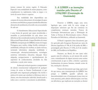 turmas comuns do ensino regular. A Educação                        5. A LDBEN e as inovações
Especial é uma modalidade de ensino perpassa, como
                                                                     trazidas pelo Decreto nª
complemento ou suplemento, todas as etapas e os
níveis de ensino básico e superior.
                                                                   3.956/2001 (Convenção da
                                                                            Guatemala)
           Essa modalidade deve disponibilizar um
conjunto de recursos educacionais e de estratégias de apoio
aos alunos com deficiência, proporcionando-lhes diferentes              Posterior à LDBEN, surgiu uma nova
alternativas de atendimento, de acordo com as necessidades    legislação que, como toda lei nova, revoga as
de cada um.                                                   disposições anteriores que lhe são contrárias ou
           O Atendimento Educacional Especializado            complementa eventuais omissões. Trata-se da
é uma forma de garantir que sejam reconhecidas e              Convenção Interamericana para a Eliminação de
atendidas as particularidades de cada aluno com               Todas as Formas de Discriminação contra a Pessoa
deficiência. São consideradas matérias do Atendimento         Portadora de Deficiência, celebrada na Guatemala.
Educacional Especializado: Língua Brasileira de sinais                 O Brasil é signatário desse documento, que
(LIBRAS); interpretação de LIBRAS; ensino de Língua           foi aprovado pelo Congresso Nacional por meio do
Portuguesa para surdos; código braille; orientação e          Decreto Legislativo nª 198, de 13 de junho de 2001, e     29
mobilidade; utilização do soroban; as ajudas técnicas,        promulgado pelo Decreto nª 3.956, de 8 de outubro
incluindo informática adaptada; mobilidade e                  de 2001, da Presidência da República.
comunicação alternativa/aumentativa; tecnologias




                                                                                                                        Capítulo II - Atendimento Educacional Especial: aspectos legais
                                                                         Portanto, no Brasil, ele tem tanto valor
assistivas; informática educativa; educação física
                                                              quanto uma lei ordinária, ou até mesmo (de acordo
adaptada; enriquecimento e aprofundamento do
                                                              com o entendimento de alguns juristas) como norma
repertório de conhecimentos; atividades da vida
                                                              constitucional, já que se refere a direitos e garantias
autônoma e social, entre outras.
                                                              fundamentais da pessoa humana, estando acima de
          A educação inclusiva garante o cumprimento          leis, resoluções e decretos.
do direito constitucional indisponível de qualquer
                                                                       Trata-se de documento que exige, agora mais
criança de acesso ao Ensino Fundamental, já que
                                                              do que nunca, uma reinterpretação da LDBEN. Isso
pressupõe uma organização pedagógica das escolas e
                                                              porque a LDBEN, quando aplicada em
práticas de ensino que atendam às diferenças entre os
                                                              desconformidade com a Constituição (como visto no
alunos, sem discriminações indevidas, beneficiando a
                                                              item anterior), pode admitir diferenciações com base
todos com o convívio e crescimento na pluralidade.
                                                              em deficiência, que implicam em restrições ao direito
 
