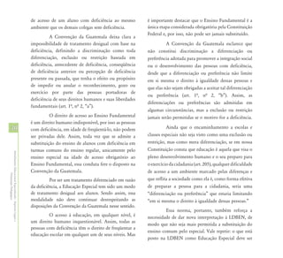 de acesso de um aluno com deficiência ao mesmo           é importante destacar que o Ensino Fundamental é a
                                                            ambiente que os demais colegas sem deficiência.          única etapa considerada obrigatória pela Constituição
                                                                                                                     Federal e, por isso, não pode ser jamais substituído.
                                                                      A Convenção da Guatemala deixa clara a
                                                            impossibilidade de tratamento desigual com base na                 A Convenção da Guatemala esclarece que
                                                            deficiência, definindo a discriminação como toda         não constitui discriminação a diferenciação ou
                                                            diferenciação, exclusão ou restrição baseada em          preferência adotada para promover a integração social
                                                            deficiência, antecedente de deficiência, conseqüência    ou o desenvolvimento das pessoas com deficiência,
                                                            de deficiência anterior ou percepção de deficiência      desde que a diferenciação ou preferência não limite
                                                            presente ou passada, que tenha o efeito ou propósito     em si mesma o direito à igualdade dessas pessoas e
                                                            de impedir ou anular o reconhecimento, gozo ou
                                                                                                                     que elas não sejam obrigadas a aceitar tal diferenciação
                                                            exercício por parte das pessoas portadoras de
                                                                                                                     ou preferência (art. 1ª, nª 2, “b”). Assim, as
                                                            deficiência de seus direitos humanos e suas liberdades
                                                                                                                     diferenciações ou preferências são admitidas em
                                                            fundamentais (art. 1ª, nª 2, “a”).
                                                                                                                     algumas circunstâncias, mas a exclusão ou restrição
                                                                      O direito de acesso ao Ensino Fundamental      jamais serão permitidas se o motivo for a deficiência.
                                                            é um direito humano indisponível, por isso as pessoas
30                                                          com deficiência, em idade de freqüentá-lo, não podem               Ainda que o encaminhamento a escolas e
                                                            ser privadas dele. Assim, toda vez que se admite a       classes especiais não seja visto como uma exclusão ou
                                                            substituição do ensino de alunos com deficiência em      restrição, mas como mera diferenciação, se em nossa
                                                            turmas comuns do ensino regular, unicamente pelo         Constituição consta que educação é aquela que visa o
Atendimento Educacional Especializado - Aspectos Legais e




                                                            ensino especial na idade de acesso obrigatório ao        pleno desenvolvimento humano e o seu preparo para
                                                            Ensino Fundamental, essa conduta fere o disposto na      o exercício da cidadania (art. 205), qualquer dificuldade
                                                            Convenção da Guatemala.                                  de acesso a um ambiente marcado pelas diferenças e
               Orientação Pedagógica




                                                                      Por ser um tratamento diferenciado em razão    que reflita a sociedade como ela é, como forma efetiva
                                                            da deficiência, a Educação Especial tem sido um modo     de preparar a pessoa para a cidadania, seria uma
                                                            de tratamento desigual aos alunos. Sendo assim, essa     “diferenciação ou preferência” que estaria limitando
                                                            modalidade não deve continuar desrespeitando as          “em si mesma o direito à igualdade dessas pessoas.”
                                                            disposições da Convenção da Guatemala nesse sentido.
                                                                                                                              Essa norma, portanto, também reforça a
                                                                     O acesso à educação, em qualquer nível, é       necessidade de dar nova interpretação à LDBEN, de
                                                            um direito humano inquestionável. Assim, todas as
                                                                                                                     modo que não seja mais permitida a substituição do
                                                            pessoas com deficiência têm o direito de freqüentar a
                                                                                                                     ensino comum pelo especial. Vale repetir: o que está
                                                            educação escolar em qualquer um de seus níveis. Mas
                                                                                                                     posto na LDBEN como Educação Especial deve ser
 
