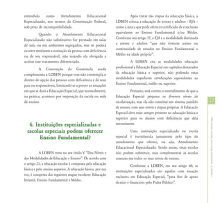 entendido     como     Atendimento    Educacional                    Após tratar das etapas da educação básica, a
Especializado, nos termos da Constituição Federal,          LDBEN coloca a educação de jovens e adultos – EJA –
sob pena de incompatibilidade.                              como a única que pode oferecer certificado de conclusão
          Quando o Atendimento Educacional                  equivalente ao Ensino Fundamental e/ou Médio.
Especializado não substitutivo for prestado em salas        Conforme seu artigo 37, a EJA é a modalidade destinada
de aula ou em ambientes segregados, esse só poderá          a jovens e adultos “que não tiveram acesso ou
ocorrer mediante a aceitação da pessoa com deficiência      continuidade de estudos no Ensino Fundamental e
ou de seu responsável, não estando ela obrigada a           Médio na idade própria”.
aceitar esse tratamento diferenciado.                                 A LDBEN cita as modalidades educação
          A Convenção da Guatemala ainda                    profissional e Educação Especial em capítulos destacados
complementa a LDBEN porque essa não contempla o             da educação básica e superior, não podendo estas
direito de opção das pessoas com deficiência e de seus      modalidades expedirem certificações equivalentes ao
pais ou responsáveis, limitando-se a prever as situações    Ensino Fundamental, médio ou superior.
em que se dará a Educação Especial, que normalmente,                  Portanto, está correto o entendimento de que a
na prática, acontece por imposição da escola ou rede        Educação Especial perpassa os diversos níveis de
de ensino.                                                  escolarização, mas ela não constitui um sistema paralelo   31
                                                            de ensino, com seus níveis e etapas próprias. A Educação
                                                            Especial deve estar sempre presente na educação básica e
                                                            superior para os alunos com deficiência que dela




                                                                                                                       Capítulo II - Atendimento Educacional Especial: aspectos legais
   6. Instituições especializadas e                         necessitarem.

  escolas especiais podem oferecer                                   Uma instituição especializada ou escola
        Ensino Fundamental?                                 especial é reconhecida justamente pelo tipo de
                                                            atendimento que oferece, ou seja, Atendimento
                                                            Educacional Especializado. Sendo assim, essas escolas
           A LDBEN trata no seu título V “Dos Níveis e      não podem substituir, mas complementar as escolas
das Modalidades de Educação e Ensino”. De acordo com        comuns em todos os seus níveis de ensino.
o artigo 21, a educação escolar é composta pela educação
                                                                       Conforme a LDBEN, em seu artigo 60, as
básica e pelo ensino superior. A educação básica, por sua
                                                            instituições especializadas são aquelas com atuação
vez, é composta das seguintes etapas escolares: Educação
                                                            exclusiva em Educação Especial, “para fins de apoio
Infantil, Ensino Fundamental e Médio.
                                                            técnico e financeiro pelo Poder Público”.
 