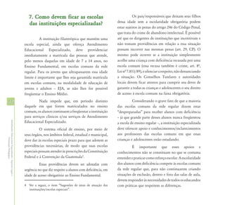 7. Como devem ficar as escolas                                      Os pais/responsáveis que deixam seus filhos
                                                                                                                        dessa idade sem a escolaridade obrigatória podem
                                                               das instituições especializadas?
                                                                                                                        estar sujeitos às penas do artigo 246 do Código Penal,
                                                                                                                        que trata do crime de abandono intelectual. É possível
                                                                      A instituição filantrópica que mantém uma         até que os dirigentes de instituições que incentivam e
                                                            escola especial, ainda que ofereça Atendimento              não tomam providências em relação a essa situação
                                                            Educacional Especializado, deve providenciar                possam incorrer nas mesmas penas (art. 29, CP). O
                                                            imediatamente a matrícula das pessoas que atende,           mesmo pode ocorrer se a instituição simplesmente
                                                            pelo menos daquelas em idade de 7 a 14 anos, no             acolhe uma criança com deficiência recusada por uma
                                                            Ensino Fundamental, em escolas comuns da rede               escola comum (essa recusa também é crime, art. 8ª,
                                                            regular. Para os jovens que ultrapassarem essa idade        Lei nª 7.853/89), e silenciar a respeito, não denunciando
                                                            limite é importante que lhes seja garantida matrícula       a situação. Os Conselhos Tutelares e autoridades
                                                            em escolas comuns, na modalidade de educação de             locais devem ficar atentos para cumprir seu dever de
                                                            jovens e adultos – EJA, se não lhes for possível            garantir a todas as crianças e adolescentes o seu direito
                                                            freqüentar o Ensino Médio.                                  de acesso à escola comum na faixa obrigatória.

32                                                                   Nada impede que, em período distinto                         Considerando o grave fato de que a maioria
                                                            daquele em que forem matriculados no ensino                 das escolas comuns da rede regular dizem estar
                                                            comum, os alunos continuem a freqüentar a instituição       “despreparadas” para receber alunos com deficiência
                                                            para serviços clínicos e/ou serviços de Atendimento         – já que grande parte desses alunos nunca freqüentou
                                                            Educacional Especializado.
Atendimento Educacional Especializado - Aspectos Legais e




                                                                                                                        a escola de ensino regular –, a instituição especializada
                                                                      O sistema oficial de ensino, por meio de          deve oferecer apoio e conhecimentos/esclarecimentos
                                                            seus órgãos, nos âmbitos federal, estadual e municipal,     aos professores das escolas comuns em que essas
               Orientação Pedagógica




                                                            deve dar às escolas especiais prazo para que adotem as      crianças e adolescentes estão estudando.
                                                            providências necessárias, de modo que suas escolas                    É importante que esses apoios e
                                                            especiais possam atender às prescrições da Constituição     conhecimentos não se constituam no que se costuma
                                                            Federal e à Convenção da Guatemala4.                        entender e praticar como reforço escolar. A escolaridade
                                                                      Essas providências devem ser adotadas com         dos alunos com deficiência compete às escolas comuns
                                                            urgência no que diz respeito a alunos com deficiência, em   da rede regular que, para não continuarem criando
                                                            idade de acesso obrigatório ao Ensino Fundamental.          situações de exclusão, dentro e fora das salas de aula,
                                                                                                                        devem responder às necessidades de todos os educandos
                                                            4 Ver a seguir, o item “Sugestões de áreas de atuação das   com práticas que respeitem as diferenças.
                                                              instituições/escolas especiais”.
 