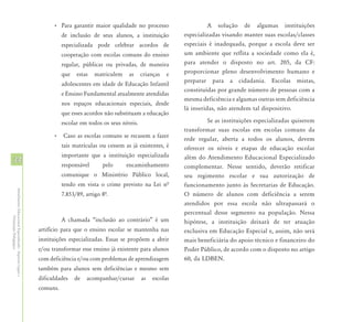 • Para garantir maior qualidade no processo                     A solução de algumas instituições
                                                                      de inclusão de seus alunos, a instituição         especializadas visando manter suas escolas/classes
                                                                      especializada pode celebrar acordos de            especiais é inadequada, porque a escola deve ser
                                                                      cooperação com escolas comuns do ensino           um ambiente que reflita a sociedade como ela é,
                                                                      regular, públicas ou privadas, de maneira         para atender o disposto no art. 205, da CF:
                                                                      que   estas   matriculem    as     crianças   e   proporcionar pleno desenvolvimento humano e
                                                                                                                        preparar para a cidadania. Escolas mistas,
                                                                      adolescentes em idade de Educação Infantil
                                                                                                                        constituídas por grande número de pessoas com a
                                                                      e Ensino Fundamental atualmente atendidas
                                                                                                                        mesma deficiência e algumas outras sem deficiência
                                                                      nos espaços educacionais especiais, desde
                                                                                                                        lá inseridas, não atendem tal dispositivo.
                                                                      que esses acordos não substituam a educação
                                                                      escolar em todos os seus níveis.                           Se as instituições especializadas quiserem
                                                                                                                        transformar suas escolas em escolas comuns da
                                                                  • Caso as escolas comuns se recusem a fazer
                                                                                                                        rede regular, aberta a todos os alunos, devem
                                                                      tais matrículas ou cessem as já existentes, é     oferecer os níveis e etapas de educação escolar
                                                                      importante que a instituição especializada        além do Atendimento Educacional Especializado
34                                                                    responsável      pelo      encaminhamento         complementar. Nesse sentido, deverão retificar
                                                                      comunique o Ministério Público local,             seu regimento escolar e sua autorização de
                                                                      tendo em vista o crime previsto na Lei nª         funcionamento junto às Secretarias de Educação.
Atendimento Educacional Especializado - Aspectos Legais e




                                                                      7.853/89, artigo 8ª.                              O número de alunos com deficiência a serem
                                                                                                                        atendidos por essa escola não ultrapassará o
                                                                                                                        percentual desse segmento na população. Nessa
               Orientação Pedagógica




                                                                      A chamada “inclusão ao contrário” é um            hipótese, a instituição deixará de ter atuação
                                                            artifício para que o ensino escolar se mantenha nas         exclusiva em Educação Especial e, assim, não será
                                                            instituições especializadas. Essas se propõem a abrir       mais beneficiária do apoio técnico e financeiro do
                                                            e/ou transformar esse ensino já existente para alunos       Poder Público, de acordo com o disposto no artigo
                                                            com deficiência e/ou com problemas de aprendizagem          60, da LDBEN.
                                                            também para alunos sem deficiências e mesmo sem
                                                            dificuldades    de   acompanhar/cursar       as   escolas
                                                            comuns.
 