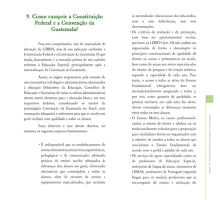 9. Como cumprir a Constituição                                 às necessidades educacionais dos educandos,
                                                                com e sem deficiências, mas sem
     Federal e a Convenção da
                                                                discriminações.
            Guatemala?                                        • Os critérios de avaliação e de promoção,
                                                                com base no aproveitamento escolar,
           Para esse cumprimento, não há necessidade de         previstos na LDBEN (art. 24) não podem ser
alteração da LDBEN, mas de sua aplicação conforme a             organizados de forma a descumprir os
Constituição Federal e a Convenção da Guatemala. O que          princípios constitucionais da igualdade de
muda, basicamente, é a execução prática de seu capítulo         direito ao acesso e permanência na escola,
referente à Educação Especial, principalmente após a            bem como do acesso aos níveis mais elevados
internalização da Convenção da Guatemala.                       do ensino, da pesquisa e da criação artística,
                                                                segundo a capacidade de cada um. Para
           Assim, os órgãos responsáveis pela emissão de
atos normativos infralegais e administrativos relacionados      tanto, o acesso a todas as séries do Ensino
à educação (Ministério da Educação, Conselhos de                Fundamental (obrigatório) deve ser
Educação e Secretarias de todas as esferas administrativas)     incondicionalmente assegurado a todos e,
devem emitir diretrizes para a educação básica, em seus         por isso, como garantia de qualidade, as
                                                                práticas escolares, em cada uma das séries,
                                                                                                                  35
respectivos âmbitos, considerando os termos da
promulgada Convenção da Guatemala no Brasil, com                devem contemplar as diferenças existentes
orientações adequadas e suficientes para que as escolas em      entre todos os seus alunos.




                                                                                                                  Capítulo II - Atendimento Educacional Especial: aspectos legais
geral recebam com qualidade a todos os alunos.                • O Ensino Médio, os cursos profissionali-
                                                                zantes, o ensino de jovens e adultos ou os
         Essas diretrizes e atos devem observar, no
                                                                tradicionalmente voltados para a preparação
mínimo, os seguintes aspectos fundamentais:
                                                                para vestibulares devem ser organizados com
                                                                o objetivo de atender a todos os alunos que
          • É indispensável que os estabelecimentos de          concluíram o Ensino Fundamental, de
            ensino eliminem suas barreiras arquitetônicas,      acordo com o perfil e aptidão de cada um.
            pedagógicas e de comunicação, adotando            • Os serviços de apoio especializado como os
            práticas de ensino escolar adequadas às             de professores de Educação Especial,
            diferenças dos alunos em geral, oferecendo          intérpretes de língua de sinais, instrutores de
            alternativas que contemplem a todos os              LIBRAS, professores de Português (segunda
            alunos, além de recursos de ensino e                língua para os surdos), professores que se
            equipamentos especializados, que atendam            encarreguem do ensino e utilização do
 