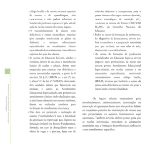 código braille e de outros recursos especiais                métodos objetivos e transparentes para o
                                                              de ensino e de aprendizagem, não                             preenchimento das vagas existentes (sorteio,
                                                              caracterizam e não podem substituir as                       ordem cronológica de inscrição etc.),
                                                              funções do professor responsável pela sala de                conforme os termos do Parecer CNE/CEB
                                                              aula da escola comum de ensino regular.                      26/2003, do Conselho Nacional de
                                                            • O encaminhamento de alunos com                               Educação.
                                                              deficiência e outras necessidades especiais                • Todos os cursos de formação de professores,
                                                              (por exemplo: intolerância ao glúten ou                      do Magistério às Licenciaturas, devem dar-
                                                              diabetes)      a      serviços    educacionais               lhes a consciência e a preparação necessárias
                                                              especializados ou atendimento clínico                        para que recebam, em suas salas de aula,
                                                              especializado deve contar com a concordância                 alunos com e sem deficiências.
                                                              expressa dos pais dos alunos.                              • Os cursos de formação de professores
                                                            • As escolas de Educação Infantil, creches e                   especializados em Educação Especial devem
                                                              similares, dentro de sua atual e reconhecida                 preparar esses profissionais, de modo que
                                                              função de cuidar e educar, devem estar                       possam prestar Atendimento Educacional
                                                              preparadas para crianças com deficiência e                   Especializado, em escolas comuns e em
36                                                            outras necessidades especiais, a partir de 0                 instituições especializadas, envolvendo
                                                              ano (art. 58, § 3ª, LDBEN c.c. o art. 2ª, inc.               conhecimentos como: código braille,
                                                              I, alínea “a”, da Lei nª 7.853/89), oferecendo-              LIBRAS, técnicas que facilitem o acesso da
                                                              lhes cuidados diários que favoreçam sua                      pessoa com deficiência ao ensino em geral, e
Atendimento Educacional Especializado - Aspectos Legais e




                                                              inclusão e acesso ao Atendimento                             outros com a mesma finalidade.
                                                              Educacional Especializado, sem prejuízo aos
                                                              atendimentos clínicos individualizados que,
               Orientação Pedagógica




                                                                                                                          Os órgãos oficiais responsáveis pelo
                                                              se não forem oferecidos no mesmo ambiente,
                                                                                                                reconhecimento, credenciamento, autorização ou
                                                              devem ser realizados convênios para
                                                                                                                renovação de quaisquer desses atos não podem deferir
                                                              facilitação do atendimento da criança;
                                                                                                                os respectivos pedidos das instituições de ensino que
                                                            • Não deve ser permitida a realização de
                                                                                                                não preencherem os aspectos fundamentais aqui
                                                              exames (“vestibulinhos”) com a finalidade
                                                                                                                apontados. Também deverão definir prazos para que
                                                              de aprovação ou reprovação para ingresso na
                                                                                                                as escolas interessadas procedam às adaptações
                                                              Educação Infantil ou Ensino Fundamental,
                                                                                                                necessárias para a formação de profissionais dedicados
                                                              devendo, em caso de desequilíbrio entre a
                                                                                                                a esse atendimento específico.
                                                              oferta de vagas e a procura, fazer uso de
 