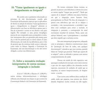 10. “Tratar igualmente os iguais e                                  Os termos constantes dessas normas, ao
   desigualmente os desiguais”                            garantir às pessoas com deficiência o direito de acesso
                                                          ao ensino regular “sempre que possível”, “desde que
                                                          capazes de se adaptar”, refletem uma época histórica
          De acordo com o parâmetro relacionado ao        em que a integração esteve bastante forte,
princípio da não discriminação, trazido pela              principalmente no Brasil. Na ótica da integração é a
Convenção da Guatemala, espera-se que os aplicadores
                                                          pessoa com deficiência que tem de se adaptar à
do direito na adoção da máxima “tratar igualmente os
iguais e desigualmente os desiguais” admitam as           sociedade, e não necessariamente a sociedade é que
diferenciações com base na deficiência apenas para o      deve criar condições para evitar a exclusão. A
fim de se permitir o acesso ao seu direito e não para     integração é, portanto, a contraposição do atual
negá-lo. Por exemplo: se uma pessoa tetraplégica          movimento mundial de inclusão. Neste, existe um
precisa de um computador para acompanhar as aulas,        esforço bilateral, mas é principalmente a sociedade
esse instrumento deve ser garantido pelo menos para       que deve impedir que a exclusão ocorra.
ela, se não for possível para os outros alunos. É uma
diferenciação, em razão da sua deficiência, para o fim             Em uma interpretação progressiva, adequada
de permitir que ela continue tendo acesso à educação      com os princípios e objetivos constitucionais atuais
                                                                                                                    37
como todos os demais. Segundo a Convenção da              de “promoção do bem de todos, sem qualquer
Guatemala, não será discriminação se ela não estiver      discriminação”, entende-se que essas normas, quando
obrigada a aceitar essa diferenciação.                    falam em “sempre que possível, “desde que capazes de




                                                                                                                    Capítulo II - Atendimento Educacional Especial: aspectos legais
                                                          se adaptar”, estão se referindo a pessoas com severos
                                                          comprometimentos de saúde.
                                                                    Pessoas em estado de vida vegetativa, sem
   11. Sobre a necessária evolução
                                                          quaisquer condições de interação com o meio externo
  interpretativa de outras normas:
                                                          e que não são sequer público das chamadas escolas
        integração x inclusão                             especiais, necessitam de cuidados de saúde que as
                                                          impedem, ao menos temporariamente, de freqüen-
          A Lei nª. 7.853/89, o Decreto nª. 3.298/99 e    tarem a escolar.
outras normas infraconstitucionais e infralegais                   Caso ocorra uma melhora dessa condição de
refletem certa distorção em relação ao que se extrai da   saúde, ainda que pequena, essas pessoas por direito
Constituição Federal e da Convenção da Guatemala.         deverão freqüentar escolas comuns da rede regular.
 