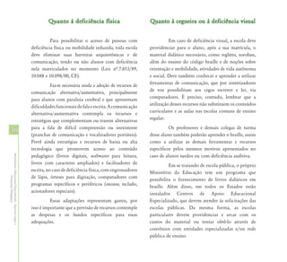 Quanto à deficiência física                         Quanto à cegueira ou à deficiência visual


                                                                      Para possibilitar o acesso de pessoas com                    Em caso de deficiência visual, a escola deve
                                                            deficiência física ou mobilidade reduzida, toda escola       providenciar para o aluno, após a sua matrícula, o
                                                            deve eliminar suas barreiras arquitetônicas e de             material didático necessário, como regletes, soroban,
                                                            comunicação, tendo ou não alunos com deficiência             além do ensino do código braille e de noções sobre
                                                            nela matriculados no momento (Leis nª.7.853/89,              orientação e mobilidade, atividades de vida autônoma
                                                            10.048 e 10.098/00, CF).                                     e social. Deve também conhecer e aprender a utilizar
                                                                       Faz-se necessária ainda a adoção de recursos de   ferramentas de comunicação, que por sintetizadores
                                                            comunicação alternativa/aumentativa, principalmente          de voz possibilitam aos cegos escrever e ler, via
                                                            para alunos com paralisia cerebral e que apresentam          computadores. É preciso, contudo, lembrar que a
                                                            dificuldades funcionais de fala e escrita. A comunicação     utilização desses recursos não substituem os conteúdos
                                                            alternativa/aumentativa contempla os recursos e              curriculares e as aulas nas escolas comuns de ensino
                                                            estratégias que complementam ou trazem alternativas          regular.
                                                            para a fala de difícil compreensão ou inexistente                      Os professores e demais colegas de turma
40
                                                            (pranchas de comunicação e vocalizadores portáteis).         desse aluno também poderão aprender o braille, assim
                                                            Prevê ainda estratégias e recursos de baixa ou alta          como a utilizar as demais ferramentas e recursos
                                                            tecnologia que promovem acesso ao conteúdo                   específicos pelos mesmos motivos apresentados no
                                                            pedagógico (livros digitais, softwares para leitura,         caso de alunos surdos ou com deficiência auditiva.
Atendimento Educacional Especializado - Aspectos Legais e




                                                            livros com caracteres ampliados) e facilitadores de                    Em se tratando de escola pública, o próprio
                                                            escrita, no caso de deficiência física, com engrossadores    Ministério da Educação tem um programa que
                                                            de lápis, órteses para digitação, computadores com
               Orientação Pedagógica




                                                                                                                         possibilita o fornecimento de livros didáticos em
                                                            programas específicos e periféricos (mouse, teclado,         braille. Além disso, em todos os Estados estão
                                                            acionadores especiais).                                      instalados Centros de Apoio Educacional
                                                                      Essas adaptações representam gastos, por           Especializado, que devem atender às solicitações das
                                                            isso é importante que a previsão de recursos contemple       escolas públicas. Da mesma forma, as escolas
                                                            as despesas e os fundos específicos para essas               particulares devem providenciar e arcar com os
                                                            adequações.                                                  custos do material ou tentar obtê-lo através de
                                                                                                                         convênios com entidades especializadas e/ou rede
                                                                                                                         pública de ensino.
 