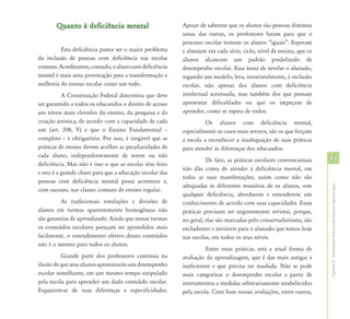 Quanto à deficiência mental                        Apesar de saberem que os alunos são pessoas distintas
                                                          umas das outras, os professores lutam para que o
                                                          processo escolar tornem os alunos “iguais”. Esperam
         Esta deficiência parece ser o maior problema     e almejam em cada série, ciclo, nível de ensino, que os
da inclusão de pessoas com deficiência nas escolas        alunos alcancem um padrão predefinido de
comuns. Acreditamos, contudo, o aluno com deficiência     desempenho escolar. Essa ânsia de nivelar o alunado,
mental é mais uma provocação para a transformação e       segundo um modelo, leva, invariavelmente, à exclusão
melhoria do ensino escolar como um todo.                  escolar, não apenas dos alunos com deficiência
           A Constituição Federal determina que deve      intelectual acentuada, mas também dos que possam
ser garantido a todos os educandos o direito de acesso    apresentar dificuldades ou que os impeçam de
aos níveis mais elevados do ensino, da pesquisa e da      aprender, como se espera de todos.
criação artística, de acordo com a capacidade de cada               Os alunos com deficiência mental,
um (art. 208, V) e que o Ensino Fundamental –             especialmente os casos mais severos, são os que forçam
completo – é obrigatório. Por isso, é inegável que as     a escola a reconhecer a inadequação de suas práticas
práticas de ensino devem acolher as peculiaridades de     para atender às diferenças dos educandos.
cada aluno, independentemente de terem ou não
                                                                    De fato, as práticas escolares convencionais    41
deficiência. Mas não é isso o que as escolas têm feito
                                                          não dão conta de atender à deficiência mental, em
e esta é a grande chave para que a educação escolar das
                                                          todas as suas manifestações, assim como não são
pessoas com deficiência mental possa acontecer e,
                                                          adequadas às diferentes maneiras de os alunos, sem




                                                                                                                    Capítulo II - Atendimento Educacional Especial: aspectos legais
com sucesso, nas classes comuns de ensino regular.
                                                          qualquer deficiência, abordarem e entenderem um
         As tradicionais rotulações e divisões de         conhecimento de acordo com suas capacidades. Essas
alunos em turmas aparentemente homogêneas não             práticas precisam ser urgentemente revistas, porque,
são garantias de aprendizado. Ainda que nessas turmas     no geral, elas são marcadas pelo conservadorismo, são
os conteúdos escolares pareçam ser aprendidos mais        excludentes e inviáveis para o alunado que temos hoje
facilmente, o entendimento efetivo desses conteúdos       nas escolas, em todos os seus níveis.
não é o mesmo para todos os alunos.
                                                                    Entre essas práticas, está a atual forma de
          Grande parte dos professores continua na        avaliação da aprendizagem, que é das mais antigas e
ilusão de que seus alunos apresentarão um desempenho      ineficientes e que precisa ser mudada. Não se pode
escolar semelhante, em um mesmo tempo estipulado          mais categorizar o desempenho escolar a partir de
pela escola para aprender um dado conteúdo escolar.       instrumentos e medidas arbitrariamente estabelecidos
Esquecem-se de suas diferenças e especificidades.         pela escola. Com base nessas avaliações, entre outras,
 