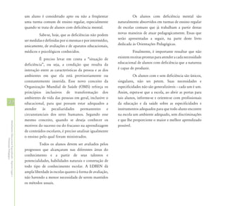 um aluno é considerado apto ou não a freqüentar                    Os alunos com deficiência mental são
                                                            uma turma comum de ensino regular, especialmente          naturalmente absorvidos em turmas de ensino regular
                                                            quando se trata de alunos com deficiência mental.         de escolas comuns que já trabalham a partir destas
                                                                     Sabe-se, hoje, que as deficiências não podem     novas maneiras de atuar pedagogicamente. Essas que
                                                            ser medidas e definidas por si mesmas e por intermédio,   serão apresentadas a seguir, na parte deste livro
                                                            unicamente, de avaliações e de aparatos educacionais,     dedicada às Orientações Pedagógicas.
                                                            médicos e psicológicos conhecidos.                                  Finalmente, é importante ressaltar que não
                                                                     É preciso levar em conta a “situação de          existem receitas prontas para atender a cada necessidade
                                                            deficiência”, ou seja, a condição que resulta da          educacional de alunos com deficiência que a natureza
                                                            interação entre as características da pessoa e as dos     é capaz de produzir.
                                                            ambientes em que ela está provisoriamente ou                        Os alunos com e sem deficiência são únicos,
                                                            constantemente inserida. Esse novo conceito da            singulares, não ses petem. Suas necessidades e
                                                            Organização Mundial de Saúde (OMS) reforça os             especificidades não são generalizáveis – cada um é um.
                                                            princípios inclusivos de transformação dos                Assim, espera-se que a escola, ao abrir as portas para
                                                            ambientes de vida das pessoas em geral, inclusive o       tais alunos, informe-se e oriente-se com profissionais
42                                                          educacional, para que possam estar adequados a            da educação e da saúde sobre as especificidades e
                                                            atender às peculiaridades permanentes e                   instrumentos adequados para que todo aluno encontre
                                                            circunstanciais dos seres humanos. Segundo esse           na escola um ambiente adequado, sem discriminações
                                                            mesmo conceito, quando se deseja conhecer os              e que lhe proporcione o maior e melhor aprendizado
Atendimento Educacional Especializado - Aspectos Legais e




                                                            motivos do sucesso ou do fracasso na aprendizagem         possível.
                                                            de conteúdos escolares, é preciso analisar igualmente
                                                            o ensino pelo qual foram ministrados.
               Orientação Pedagógica




                                                                     Todos os alunos devem ser avaliados pelos
                                                            progressos que alcançaram nas diferentes áreas do
                                                            conhecimento e a partir de seus talentos e
                                                            potencialidades, habilidades naturais e construção de
                                                            todo tipo de conhecimento escolar. A LDBEN dá
                                                            ampla liberdade às escolas quanto à forma de avaliação,
                                                            não havendo a menor necessidade de serem mantidos
                                                            os métodos usuais.
 