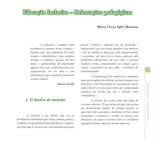 Educação Inclusiva – Orientações pedagógicas

                                                                        Maria Teresa Eglér Mantoan




                     A educação é também onde            exercer o direito à educação em sua plenitude, é
            decidimos se amamos nossas crianças o        indispensável que essa escola aprimore suas práticas,
            bastante para não expulsá-las de nosso       a fim de atender às diferenças. Esse aprimoramento
            mundo e abandoná-las a seus próprios         é necessário, sob pena de os alunos passarem pela
            recursos e tampouco, arrancar de suas        experiência educacional sem tirar dela o proveito
            mãos a oportunidade de empreender            desejável, tendo comprometido um tempo que é
            alguma coisa nova e imprevista para nós,     valioso e irreversível em suas vidas: o momento do
            preparando-as, em vez disso e com            desenvolvimento.                                         45
            antecedência, para a tarefa de renovar um              A transformação da escola não é, portanto,
            mundo comum.                                 uma mera exigência da inclusão escolar de pessoas com




                                                                                                                  Capítulo III - Educação Inclusiva – Orientações pedagógicas
                                      Hanna Arendt       deficiência e/ou dificuldades de aprendizado. Assim
                                                         sendo, ela deve ser encarada como um compromisso
                                                         inadiável das escolas, que terá a inclusão como
                                                         conseqüência.
        1. O desafio da inclusão                                   A maioria das escolas ainda está longe de
                                                         se tornar inclusiva. O que existe em geral são escolas
                                                         que desenvolvem projetos de inclusão parcial, os
                                                         quais não estão associados a mudanças de base nestas
          A inclusão é um desafio que, ao ser            instituições e continuam a atender aos alunos com
devidamente enfrentado pela escola comum, provoca        deficiência em espaços escolares semi ou totalmente
a melhoria da qualidade da educação básica e superior,   segregados (classes especiais, escolas especiais).
pois para que os alunos com e sem deficiência possam
 