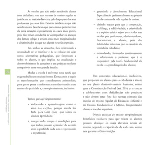 As escolas que não estão atendendo alunos                  • garantindo o Atendimento Educacional
                                                            com deficiência em suas turmas de ensino regular se                    Especializado, preferencialmente na própria
                                                            justificam, na maioria das vezes, pelo despreparo dos seus             escola comum da rede regular de ensino;
                                                            professores para esse fim. Existem também as que não                 • abrindo espaço para que a cooperação,
                                                            acreditam nos benefícios que esses alunos poderão tirar                o diálogo, a solidariedade, a criatividade
                                                            da nova situação, especialmente os casos mais graves,                  e o espírito crítico sejam exercitados nas
                                                            pois não teriam condições de acompanhar os avanços                     escolas por professores, administradores,
                                                            dos demais colegas e seriam ainda mais marginalizados                  funcionários e alunos, pois são
                                                            e discriminados do que nas classes e escolas especiais.                habilidades mínimas para o exercício da
                                                                     Em ambas as situações, fica evidenciada a                     verdadeira cidadania;
                                                            necessidade de se redefinir e de se colocar em ação                  • estimulando, formando continuamente
                                                            novas alternativas pedagógicas, que favoreçam a                        e valorizando o professor, que é o
                                                            todos os alunos, o que implica na atualização e                        responsável pela tarefa fundamental da
                                                            desenvolvimento de conceitos e em práticas escolares                   escola - a aprendizagem dos alunos;
                                                            compatíveis com esse grande desafio.
46                                                                    Mudar a escola é enfrentar uma tarefa que
                                                            exige trabalho em muitas frentes. Destacamos a seguir                  Em contextos educacionais inclusivos,
                                                            as transformações que consideramos primordiais,              que preparam os alunos para a cidadania e visam
                                                            para que se possa transformar as escolas visando a um        ao seu pleno desenvolvimento humano, como
Atendimento Educacional Especializado - Aspectos Legais e




                                                            ensino de qualidade e, conseqüentemente, inclusivo.          quer a Constituição Federal (art. 205), as crianças
                                                                                                                         e adolescentes com deficiências não precisam
                                                                                                                         e não devem estar fora das turmas comuns das
               Orientação Pedagógica




                                                                      Temos que agir urgentemente:
                                                                                                                         escolas de ensino regular de Educação Infantil e
                                                                      • colocando a aprendizagem como o                  do Ensino Fundamental e Médio, freqüentando
                                                                        eixo das escolas, porque escola foi              classes e escolas especiais.
                                                                        feita para fazer com que todos os
                                                                        alunos aprendam;                                          Novas práticas de ensino proporcionam
                                                                                                                         benefícios escolares para que todos os alunos
                                                                      • assegurando tempo e condições para
                                                                                                                         possam alcançar os mais elevados níveis de
                                                                        que todos possam aprender de acordo
                                                                                                                         ensino, segundo a capacidade de cada um, como
                                                                        com o perfil de cada um e reprovando
                                                                                                                         nos garante a Constituição.
                                                                        a repetência;
 