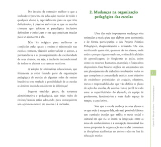 No intuito de entender melhor o que a                2. Mudanças na organização
inclusão representa na educação escolar de todo e                pedagógica das escolas
qualquer aluno e, especialmente para os que têm
deficiências, é preciso esclarecer o que as escolas
comuns que adotam o paradigma inclusivo
defendem e priorizam e em que precisam mudar                      Uma das mais importantes mudanças visa
para se ajustarem a ele.                                 estimular a escola para que elabore com autonomia
         Não há mágicas para melhorar as                 e de forma participativa o seu Projeto Político
condições pelas quais o ensino é ministrado nas          Pedagógico, diagnosticando a demanda. Ou seja,
escolas comuns, visando universalizar o acesso, a        verificando quem são, quantos são os alunos, onde
permanência e o prosseguimento da escolaridade           estão e porque alguns evadiram, se têm dificuldades
de seus alunos, ou seja, a inclusão incondicional        de aprendizagem, de freqüentar as aulas, assim
de todos os alunos nas turmas escolares.                 como os recursos humanos, materiais e financeiros
                                                         disponíveis. Esse Projeto implica em um estudo e em
          A adoção de alternativas educacionais, que
                                                         um planejamento de trabalho envolvendo todos os
felizmente já estão fazendo parte da organização
                                                         que compõem a comunidade escolar, com objetivo
                                                                                                                  47
pedagógica de escolas de algumas redes de ensino
                                                         de estabelecer prioridades de atuação, objetivos,
brasileiras tem revelado a possibilidade de as escolas
                                                         metas e responsabilidades que vão definir o plano
se abrirem incondicionalmente às diferenças!




                                                                                                                  Capítulo III - Educação Inclusiva – Orientações pedagógicas
                                                         de ação das escolas, de acordo com o perfil de cada
        Seguem medidas gerais, de natureza               uma: as especificidades do alunado, da equipe de
administrativa e pedagógica, que essas redes de          professores, funcionários e num dado espaço de
ensino/escolas estão adotando para conseguirem           tempo, o ano letivo.
um aprimoramento do ensino e à inclusão.
                                                                   Sem que a escola conheça os seus alunos e
                                                         os que estão à margem dela, não será possível elaborar
                                                         um currículo escolar que reflita o meio social e
                                                         cultural em que ela se insere. A integração entre as
                                                         áreas do conhecimento e a concepção transversal das
                                                         novas propostas de organização curricular convertem
                                                         as disciplinas acadêmicas em meios e não em fins da
                                                         educação escolar.
 