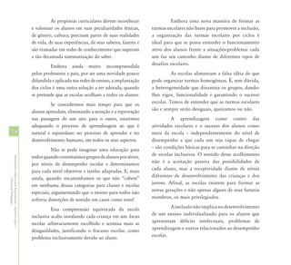 As propostas curriculares devem reconhecer                 Embora uma nova maneira de formar as
                                                            e valorizar os alunos em suas peculiaridades étnicas,       turmas escolares não baste para promover a inclusão,
                                                            de gênero, cultura; precisam partir de suas realidades      a organização das turmas escolares por ciclos é
                                                            de vida, de suas experiências, de seus saberes, fazeres e   ideal para que se possa entender o funcionamento
                                                            são tramadas em redes de conhecimento que superam           ativo dos alunos frente a situações-problema: cada
                                                            a tão decantada sistematização do saber.                    um faz seu caminho diante de diferentes tipos de
                                                                      Embora ainda muito incompreendida                 desafios escolares.
                                                            pelos professores e pais, por ser uma novidade pouco                  As escolas alimentam a falsa idéia de que
                                                            difundida e aplicada nas redes de ensino, a implantação     pode organizar turmas homogêneas. É, sem dúvida,
                                                            dos ciclos é uma outra solução a ser adotada, quando        a heterogeneidade que dinamiza os grupos, dando-
                                                            se pretende que as escolas acolham a todos os alunos.       lhes vigor, funcionalidade e garantindo o sucesso
                                                                     Se concedermos mais tempo para que os              escolar. Temos de entender que as turmas escolares
                                                            alunos aprendam, eliminando a seriação e a reprovação       são e sempre serão desiguais, queiramos ou não.
                                                            nas passagens de um ano para o outro, estaremos                      A aprendizagem como centro das
                                                            adequando o processo de aprendizagem ao que é               atividades escolares e o sucesso dos alunos como
48                                                          natural e espontâneo no processo de aprender e no           meta da escola – independentemente do nível de
                                                            desenvolvimento humano, em todos os seus aspectos.          desempenho a que cada um seja capaz de chegar
                                                                       Não se pode imaginar uma educação para           – são condições básicas para se caminhar na direção
                                                            todos quando constituímos grupos de alunos por séries,      de escolas inclusivas. O sentido desse acolhimento
Atendimento Educacional Especializado - Aspectos Legais e




                                                            por níveis de desempenho escolar e determinamos             não é a aceitação passiva das possibilidades de
                                                            para cada nível objetivos e tarefas adaptadas. E, mais      cada aluno, mas a receptividade diante de níveis
                                                            ainda, quando encaminhamos os que não “cabem”               diferentes de desenvolvimento das crianças e dos
               Orientação Pedagógica




                                                            em nenhuma dessas categorias para classes e escolas         jovens. Afinal, as escolas existem para formar as
                                                            especiais, argumentando que o ensino para todos não         novas gerações e não apenas alguns de seus futuros
                                                            sofreria distorções de sentido em casos como esses!         membros, os mais privilegiados.

                                                                      Essa compreensão equivocada da escola                      A inclusão não implica no desenvolvimento
                                                            inclusiva acaba instalando cada criança em um locus         de um ensino individualizado para os alunos que
                                                            escolar arbitrariamente escolhido e acentua mais as         apresentam déficits intelectuais, problemas de
                                                            desigualdades, justificando o fracasso escolar, como        aprendizagem e outros relacionados ao desempenho
                                                            problema exclusivamente devido ao aluno.                    escolar.
 