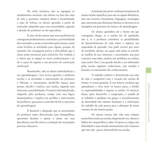 Na visão inclusiva, não se segregam os                   A inclusão não prevê a utilização de práticas de
atendimentos escolares, seja dentro ou fora das salas    ensino escolar específicas para esta ou aquela deficiência,
de aula e, portanto, nenhum aluno é encaminhado          mas sim recursos, ferramentas, linguagens, tecnologias
a salas de reforço ou deverá aprender a partir de        que concorram para diminuir/eliminar as barreiras eu se
currículos adaptados para suas necessidades, segundo     interpõem aos processos de ensino e de aprendizagem.
a decisão do professor ou do especialista.                         Os alunos aprendem até o limite em que
          É uma ilusão pensar que esses profissionais    conseguem chegar, se o ensino for de qualidade,
conseguem predeterminar a extensão e a profundidade      isto é, se o professor considerar as possibilidades
dos conteúdos a serem construídos pelos alunos, assim    de desenvolvimento de cada aluno e explorar sua
como facilitar as atividades para alguns, porque, de     capacidade de aprender. Isso pode ocorrer por meio
antemão eles conseguem prever a dificuldade que o        de atividades abertas, nas quais cada aluno se envolve
aluno pode encontrar para realizá-las. Na verdade, é     na medida de seus interesses e necessidades, seja para
o aluno que se adapta ao novo conhecimento e só          construir uma idéia, resolver um problema ou realizar
ele é capaz de regular o seu processo de construção      uma tarefa. Esse é um grande desafio a ser enfrentado
intelectual.                                             pelas escolas regulares tradicionais, cujo modelo é
          Resumindo, cabe ao aluno individualizar a      baseado na transmissão dos conhecimentos.                     49
sua aprendizagem e isso ocorre quando o ambiente                   O trabalho coletivo e diversificado nas salas
escolar e as atividades e intervenções do professor      de aula é compatível com a vocação das escolas de
o liberam, o emancipam, dando-lhe espaço para            formar as novas gerações. É nos bancos escolares que




                                                                                                                       Capítulo III - Educação Inclusiva – Orientações pedagógicas
pensar, decidir e realizar suas tarefas, segundo seus    aprendemos a viver entre os nossos pares, a dividir
interesses e possibilidades. O ensino individualizado,   as responsabilidades e repartir as tarefas. O exercício
adaptado pelo professor, rompe com essa lógica           dessas ações desenvolve a cooperação, o sentido de
emancipadora e implica em escolhas e intervenções        se trabalhar e produzir em grupo, o reconhecimento
do professor, que passa a controlar de fora o processo   da diversidade dos talentos humanos e a valorização
de aprendizagem.                                         do trabalho de cada pessoa para a obtenção de metas
         É desejável e adequado que as intervenções      comuns de um mesmo grupo.
do professor sejam direcionadas para desequilibrar,                Os alunos tutores têm sido uma solução
apresentar desafios e apoiar o aluno nas suas            muito bem-vinda nas escolas, despertando nos alunos o
descobertas, sem lhe retirar a condução do seu próprio   hábito de compartilhar o saber. O apoio ao colega com
processo educativo.                                      dificuldade é uma atitude extremamente útil e humana
                                                         que tem sido pouco desenvolvida nas escolas.
 