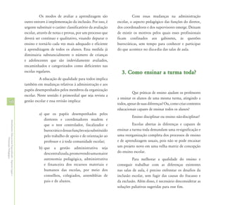 Os modos de avaliar a aprendizagem são                     Com essas mudanças na administração
                                                            outro entrave à implementação da inclusão. Por isso, é      escolar, o aspecto pedagógico das funções do diretor,
                                                            urgente substituir o caráter classificatório da avaliação   dos coordenadores e dos supervisores emerge. Deixam
                                                            escolar, através de notas e provas, por um processo que     de existir os motivos pelos quais esses profissionais
                                                            deverá ser contínuo e qualitativo, visando depurar o        ficam confinados aos gabinetes, às questões
                                                            ensino e torná-lo cada vez mais adequado e eficiente        burocráticas, sem tempo para conhecer e participar
                                                            à aprendizagem de todos os alunos. Essa medida já           do que acontece no dia-a-dia das salas de aula.
                                                            diminuiria substancialmente o número de crianças
                                                            e adolescentes que são indevidamente avaliados,
                                                            encaminhados e categorizados como deficientes nas
                                                            escolas regulares.                                             3. Como ensinar a turma toda?
                                                                      A educação de qualidade para todos implica
                                                            também em mudanças relativas à administração e aos
                                                            papéis desempenhados pelos membros da organização
                                                                                                                                  Que práticas de ensino ajudam os professores
                                                            escolar. Neste sentido é primordial que seja revista a
                                                                                                                        a ensinar os alunos de uma mesma turma, atingindo a
50                                                          gestão escolar e essa revisão implica:
                                                                                                                        todos, apesar de suas diferenças? Ou, como criar contextos
                                                                                                                        educacionais capazes de ensinar todos os alunos?
                                                                      a) que os papéis desempenhados pelos
                                                                                                                                  Ensino disciplinar ou ensino não-disciplinar?
                                                                         diretores e coordenadores mudem e
Atendimento Educacional Especializado - Aspectos Legais e




                                                                         que o teor controlador, fiscalizador e                   Escolas abertas às diferenças e capazes de
                                                                         burocrático dessas funções seja substituído    ensinar a turma toda demandam uma re-significação e
                                                                         pelo trabalho de apoio e de orientação ao      uma reorganização completa dos processos de ensino
               Orientação Pedagógica




                                                                         professor e à toda comunidade escolar;         e de aprendizagem usuais, pois não se pode encaixar
                                                                      b) que a gestão administrativa seja               um projeto novo em uma velha matriz de concepção
                                                                         descentralizada, promovendo uma maior          do ensino escolar.
                                                                         autonomia pedagógica, administrativa                     Para melhorar a qualidade do ensino e
                                                                         e financeira dos recursos materiais e          conseguir trabalhar com as diferenças existentes
                                                                         humanos das escolas, por meio dos              nas salas de aula, é preciso enfrentar os desafios da
                                                                         conselhos, colegiados, assembléias de          inclusão escolar, sem fugir das causas do fracasso e
                                                                         pais e de alunos.                              da exclusão. Além disso, é necessário desconsiderar as
                                                                                                                        soluções paliativas sugeridas para esse fim.
 